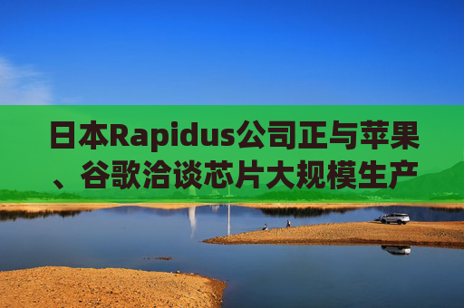 日本Rapidus公司正与苹果、谷歌洽谈芯片大规模生产事宜