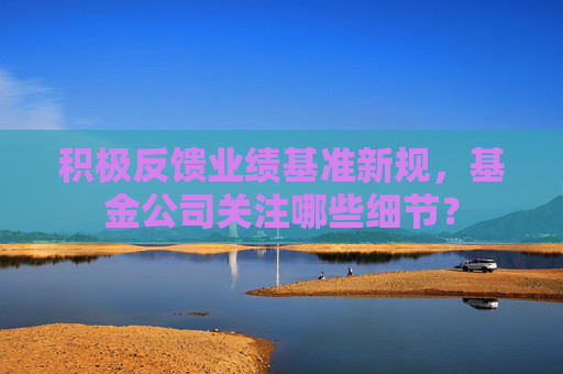 积极反馈业绩基准新规，基金公司关注哪些细节？