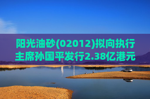 阳光油砂(02012)拟向执行主席孙国平发行2.38亿港元可换股债券以清偿应付债务