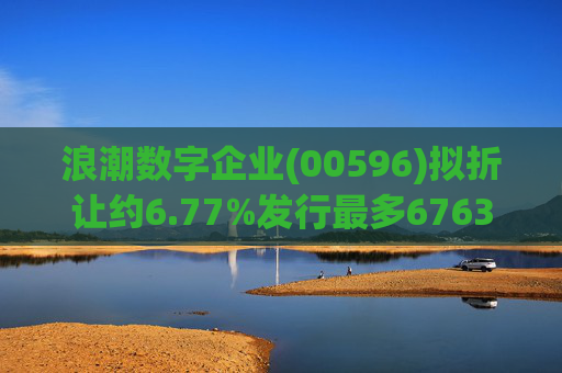 浪潮数字企业(00596)拟折让约6.77%发行最多6763.4万股配售股份