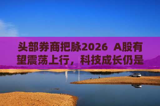 头部券商把脉2026  A股有望震荡上行，科技成长仍是投资主线