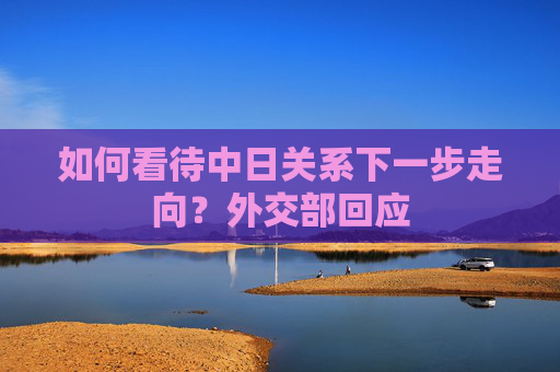 如何看待中日关系下一步走向？外交部回应