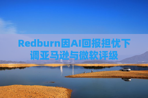 Redburn因AI回报担忧下调亚马逊与微软评级