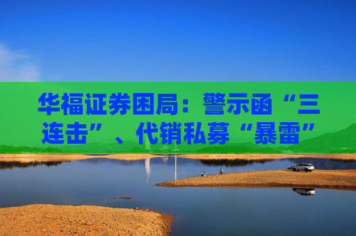 华福证券困局：警示函“三连击”、代销私募“暴雷”