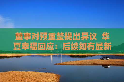 董事对预重整提出异议  华夏幸福回应：后续如有最新进展将第一时间披露