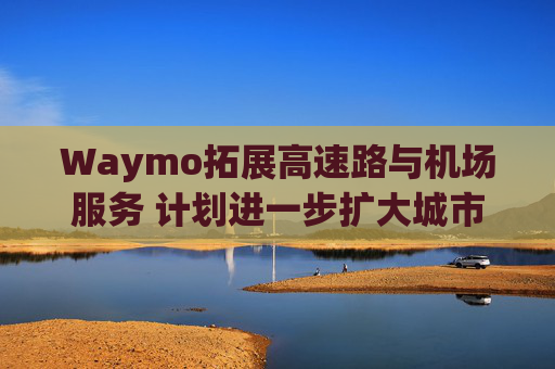Waymo拓展高速路与机场服务 计划进一步扩大城市覆盖