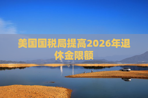 美国国税局提高2026年退休金限额