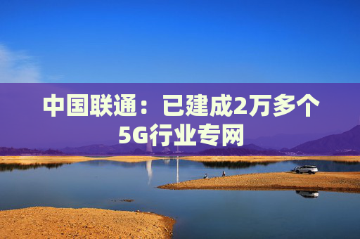 中国联通：已建成2万多个5G行业专网