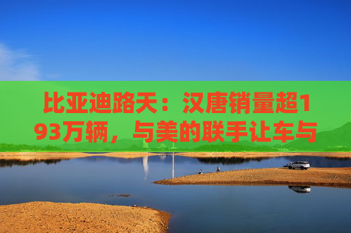 比亚迪路天：汉唐销量超193万辆，与美的联手让车与家智慧相连