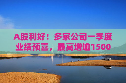 A股利好!多家公司一季度业绩预喜,最高增逾1500%