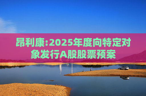 昂利康:2025年度向特定对象发行A股股票预案