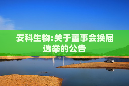 安科生物:关于董事会换届选举的公告  第1张