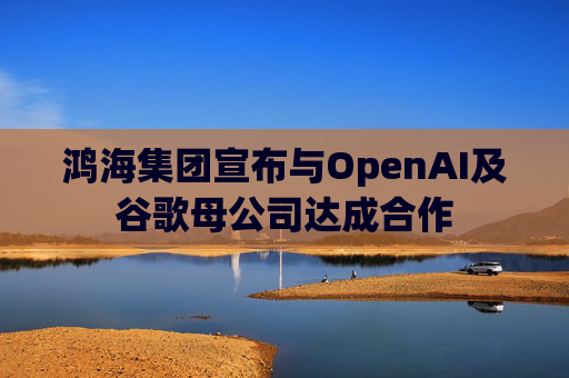 鸿海集团宣布与OpenAI及谷歌母公司达成合作