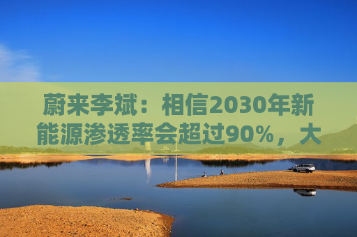 蔚来李斌：相信2030年新能源渗透率会超过90%，大趋势不可逆