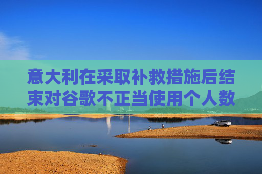 意大利在采取补救措施后结束对谷歌不正当使用个人数据的调查