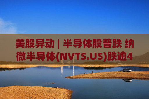 美股异动 | 半导体股普跌 纳微半导体(NVTS.US)跌逾4%