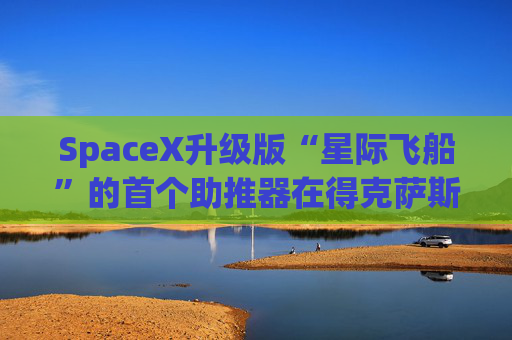 SpaceX升级版“星际飞船”的首个助推器在得克萨斯州的测试中失败