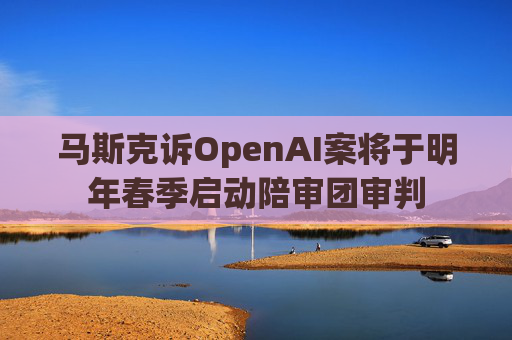 马斯克诉OpenAI案将于明年春季启动陪审团审判