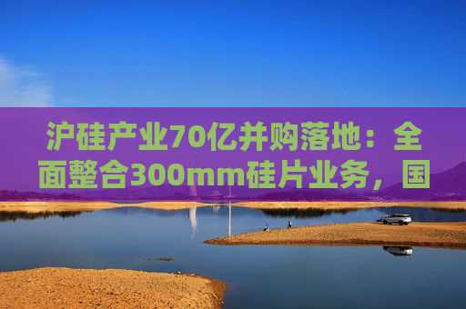 沪硅产业70亿并购落地：全面整合300mm硅片业务，国产替补加速突围  第1张