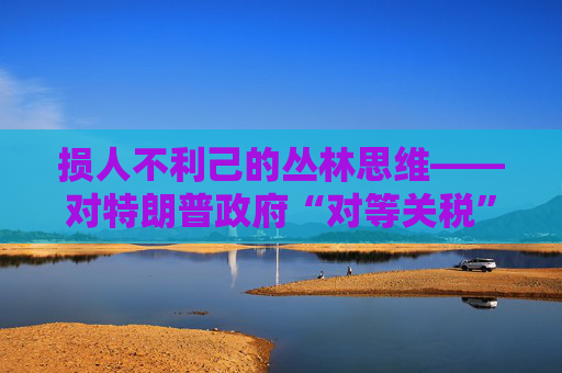 损人不利己的丛林思维――对特朗普政府“对等关税”的评论  第1张