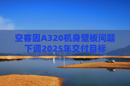 空客因A320机身壁板问题下调2025年交付目标
