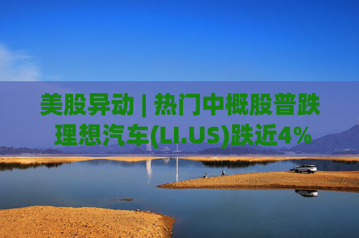 美股异动 | 热门中概股普跌 理想汽车(LI.US)跌近4%