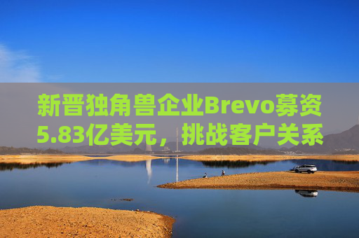 新晋独角兽企业Brevo募资5.83亿美元,挑战客户关系管理巨头