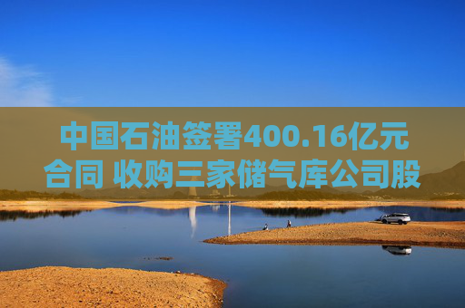 中国石油签署400.16亿元合同 收购三家储气库公司股权