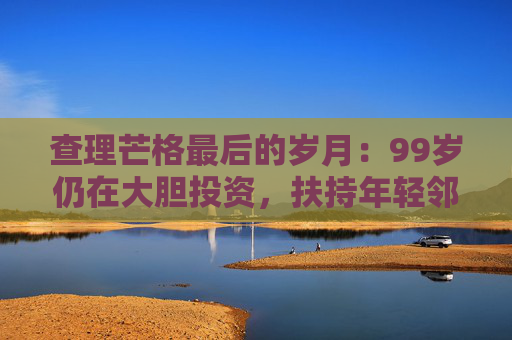 查理芒格最后的岁月：99岁仍在大胆投资，扶持年轻邻居打造地产帝国