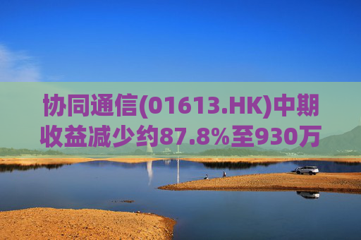 协同通信(01613.HK)中期收益减少约87.8%至930万港元  第1张