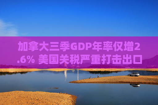 加拿大三季GDP年率仅增2.6% 美国关税严重打击出口 企业和消费者信心受挫