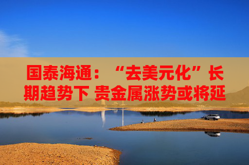 国泰海通：“去美元化”长期趋势下 贵金属涨势或将延续