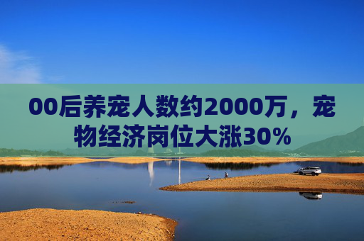 00后养宠人数约2000万，宠物经济岗位大涨30%