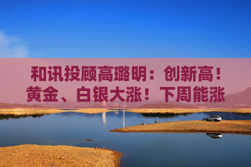 和讯投顾高璐明：创新高！黄金、白银大涨！下周能涨吗？