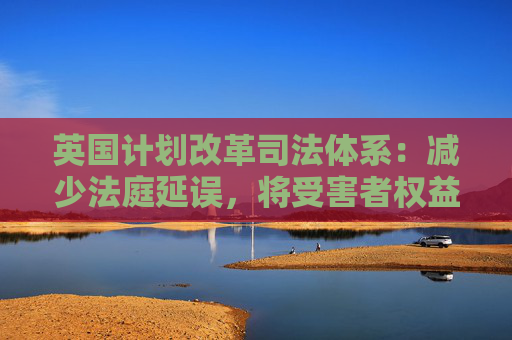 英国计划改革司法体系：减少法庭延误，将受害者权益置于优先地位