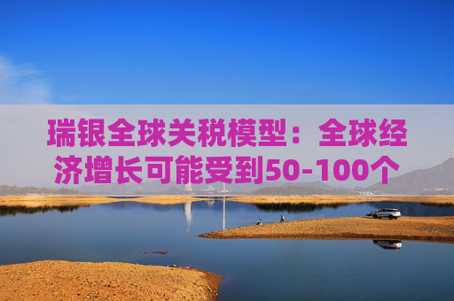 瑞银全球关税模型：全球经济增长可能受到50-100个基点的拖累