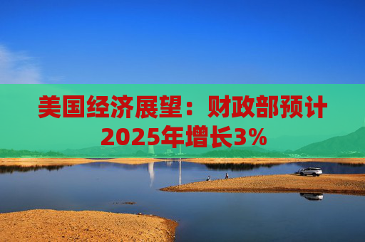 美国经济展望：财政部预计2025年增长3%