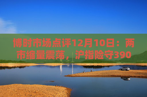 博时市场点评12月10日：两市缩量震荡，沪指险守3900点  第1张
