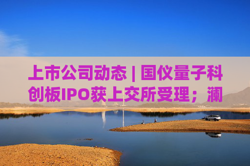 上市公司动态 | 国仪量子科创板IPO获上交所受理；澜起科技H股上市获证监会备案；宁德时代拟注册发行100亿债券