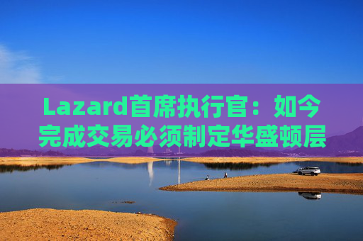 Lazard首席执行官：如今完成交易必须制定华盛顿层面的策略  第1张