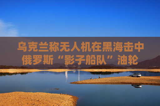 乌克兰称无人机在黑海击中俄罗斯“影子船队”油轮