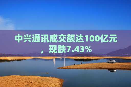 中兴通讯成交额达100亿元，现跌7.43%  第1张