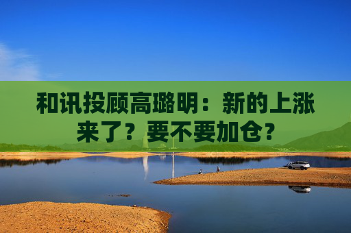 和讯投顾高璐明：新的上涨来了？要不要加仓？