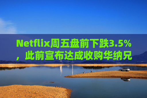 Netflix周五盘前下跌3.5%，此前宣布达成收购华纳兄弟探索公司协议