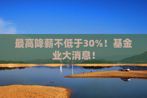 最高降薪不低于30%！基金业大消息！