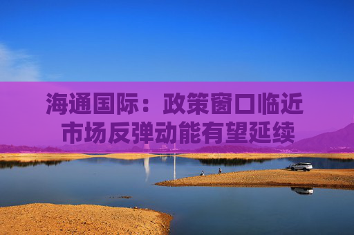 海通国际：政策窗口临近 市场反弹动能有望延续