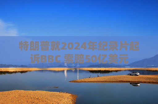 特朗普就2024年纪录片起诉BBC 索赔50亿美元