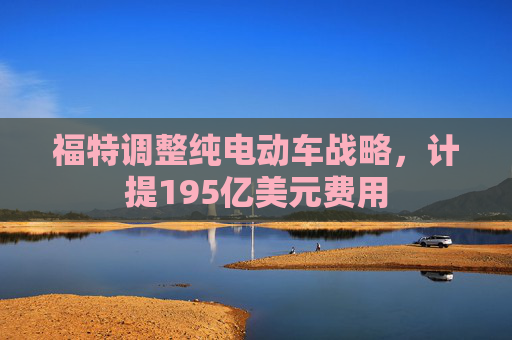 福特调整纯电动车战略，计提195亿美元费用