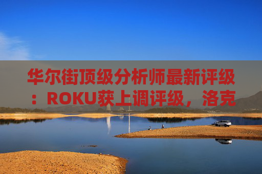 华尔街顶级分析师最新评级：ROKU获上调评级，洛克希德遭下调  第1张