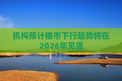 机构预计楼市下行趋势将在2026年见底